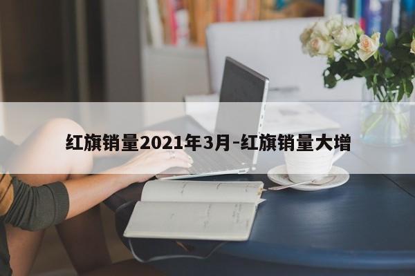 红旗销量2021年3月-红旗销量大增