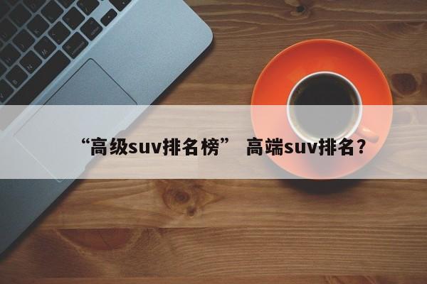 “高级suv排名榜” 高端suv排名？