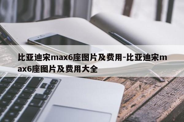 比亚迪宋max6座图片及费用-比亚迪宋max6座图片及费用大全