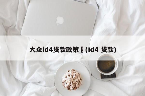 大众id4贷款政策︰(id4 贷款)