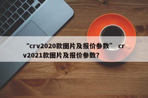 “crv2020款图片及报价参数” crv2021款图片及报价参数？