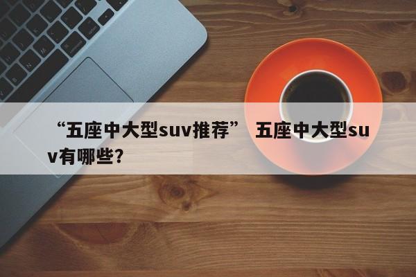 “五座中大型suv推荐” 五座中大型suv有哪些？