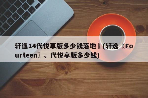 轩逸14代悦享版多少钱落地︰(轩逸〖Fourteen〗、代悦享版多少钱)