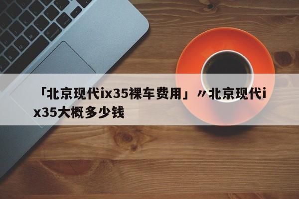「北京现代ix35裸车费用」〃北京现代ix35大概多少钱