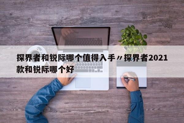 探界者和锐际哪个值得入手〃探界者2021款和锐际哪个好