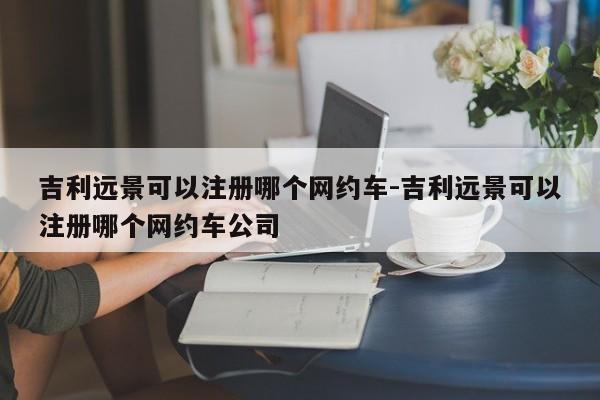吉利远景可以注册哪个网约车-吉利远景可以注册哪个网约车公司