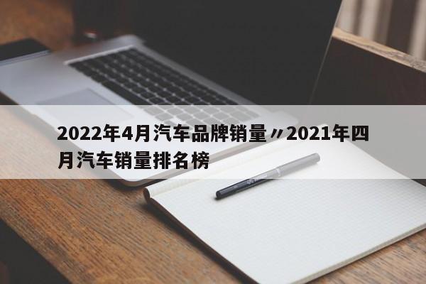 2022年4月汽车品牌销量〃2021年四月汽车销量排名榜