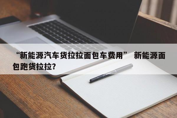 “新能源汽车货拉拉面包车费用” 新能源面包跑货拉拉？