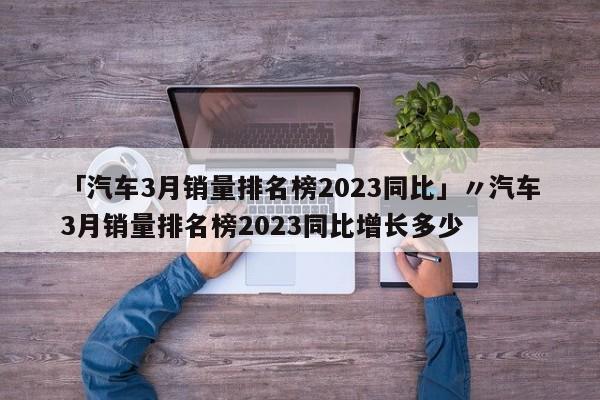 「汽车3月销量排名榜2023同比」〃汽车3月销量排名榜2023同比增长多少