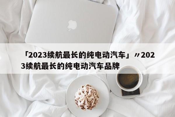 「2023续航最长的纯电动汽车」〃2023续航最长的纯电动汽车品牌