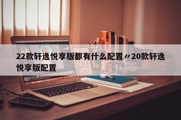 22款轩逸悦享版都有什么配置〃20款轩逸悦享版配置