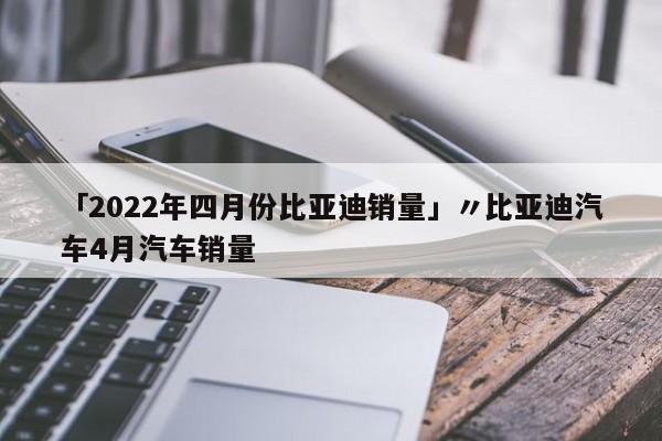 「2022年四月份比亚迪销量」〃比亚迪汽车4月汽车销量