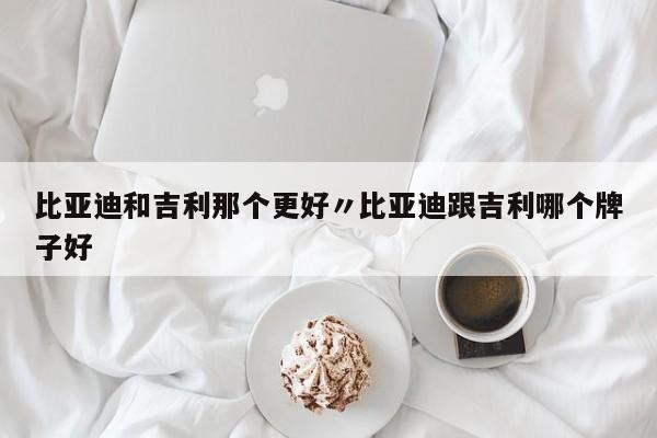 比亚迪和吉利那个更好〃比亚迪跟吉利哪个牌子好