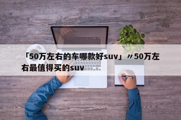 「50万左右的车哪款好suv」〃50万左右最值得买的suv