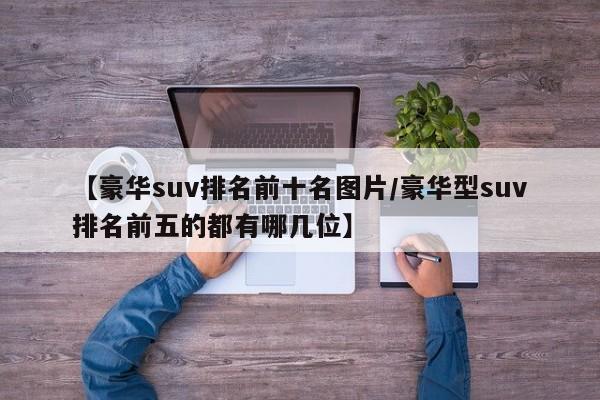 【豪华suv排名前十名图片/豪华型suv排名前五的都有哪几位】