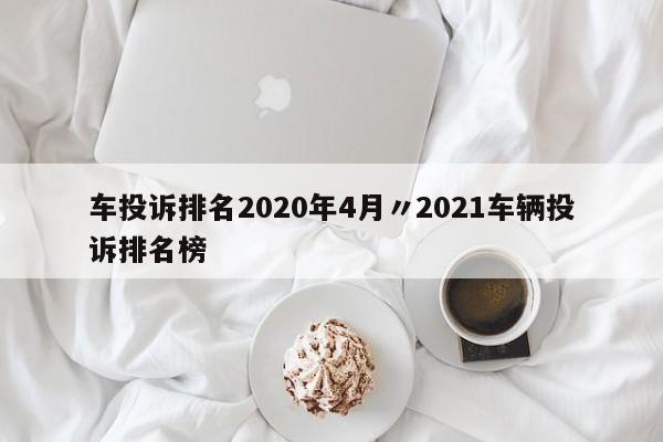 车投诉排名2020年4月〃2021车辆投诉排名榜