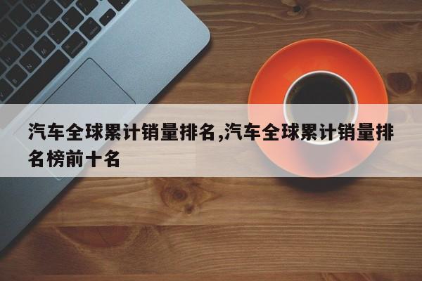 汽车全球累计销量排名,汽车全球累计销量排名榜前十名