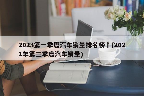 2023第一季度汽车销量排名榜︰(2021年第三季度汽车销量)
