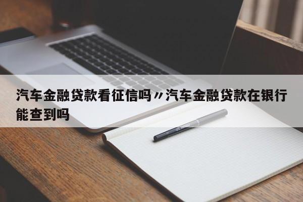 汽车金融贷款看征信吗〃汽车金融贷款在银行能查到吗