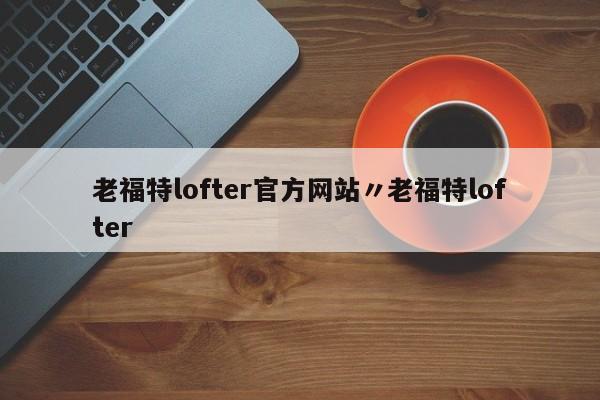 老福特lofter官方网站〃老福特lofter