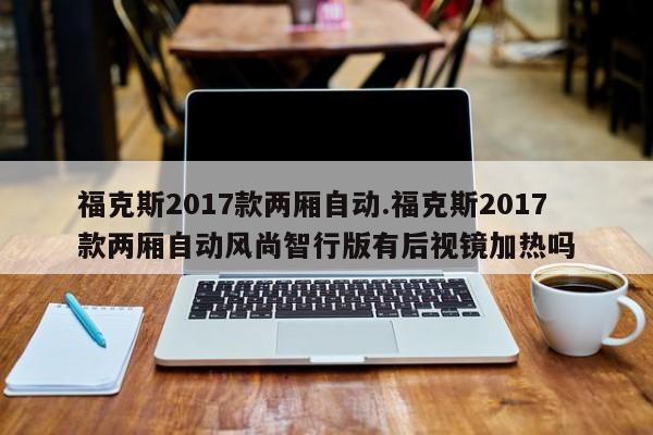 福克斯2017款两厢自动.福克斯2017款两厢自动风尚智行版有后视镜加热吗