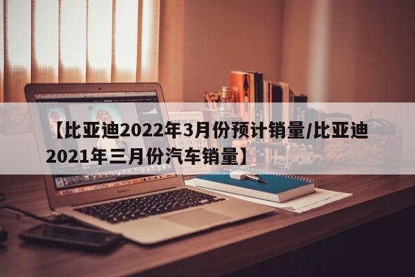 【比亚迪2022年3月份预计销量/比亚迪2021年三月份汽车销量】