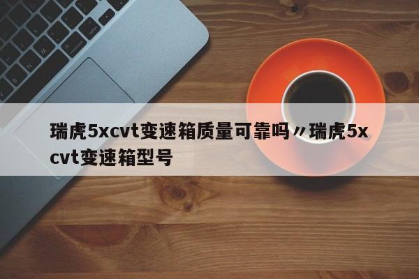 瑞虎5xcvt变速箱质量可靠吗〃瑞虎5xcvt变速箱型号