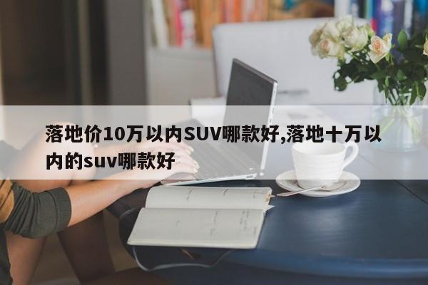 落地价10万以内SUV哪款好,落地十万以内的suv哪款好