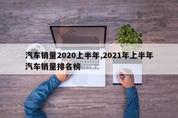 汽车销量2020上半年,2021年上半年汽车销量排名榜