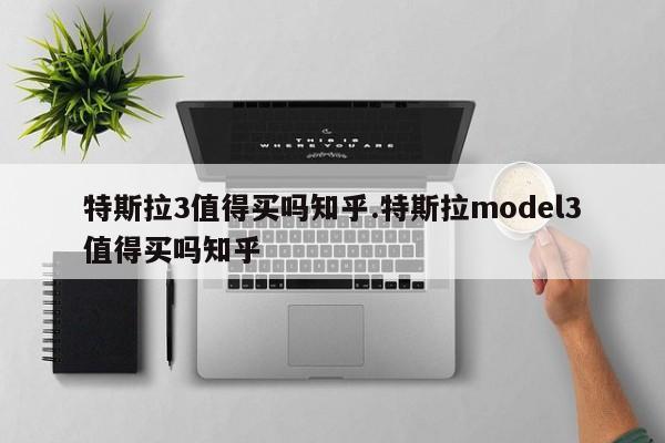 特斯拉3值得买吗知乎.特斯拉model3值得买吗知乎