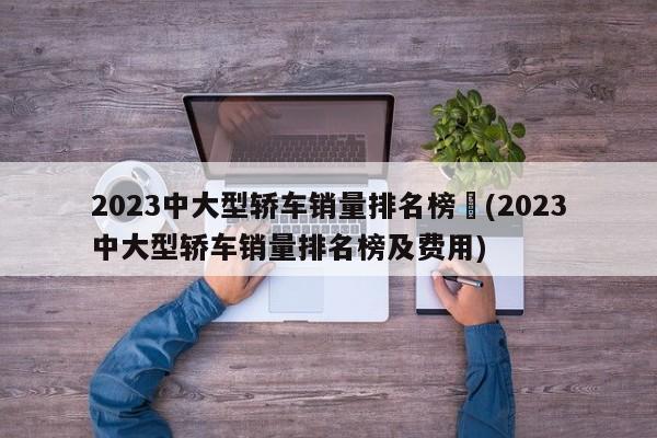 2023中大型轿车销量排名榜︰(2023中大型轿车销量排名榜及费用)