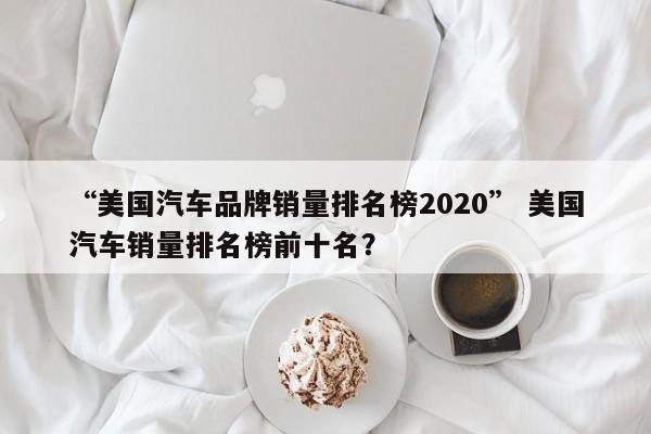 “美国汽车品牌销量排名榜2020” 美国汽车销量排名榜前十名？