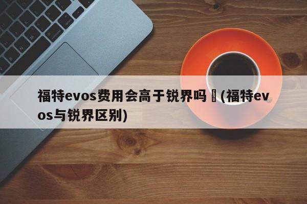 福特evos费用会高于锐界吗︰(福特evos与锐界区别)