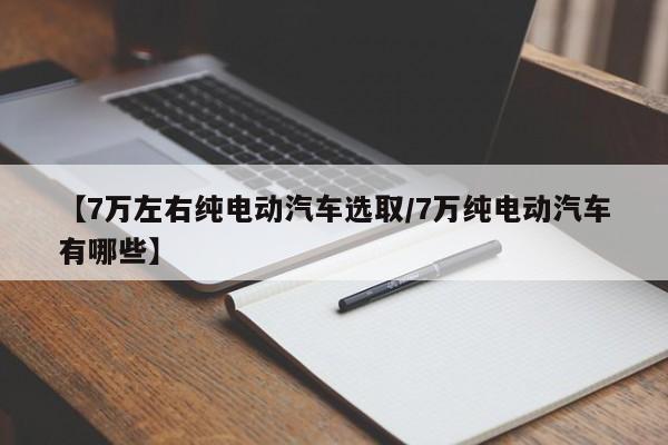【7万左右纯电动汽车选取/7万纯电动汽车有哪些】