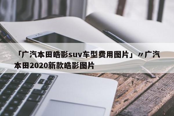 「广汽本田皓影suv车型费用图片」〃广汽本田2020新款皓影图片