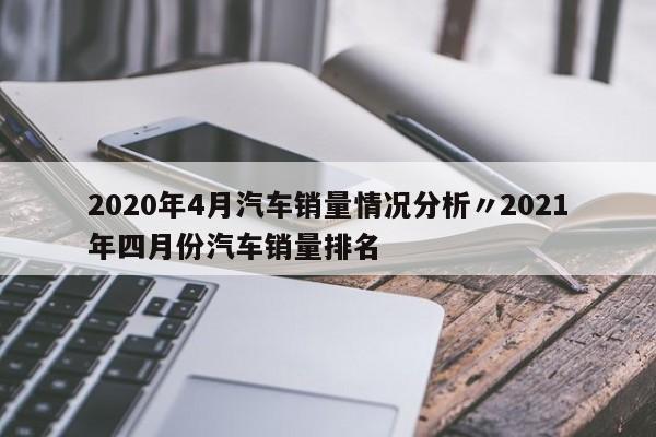 2020年4月汽车销量情况分析〃2021年四月份汽车销量排名