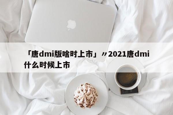 「唐dmi版啥时上市」〃2021唐dmi什么时候上市