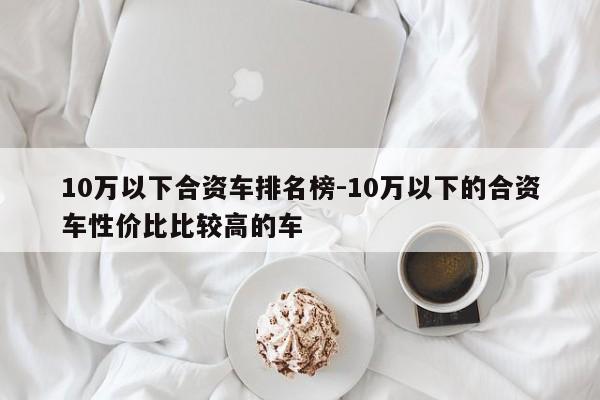 10万以下合资车排名榜-10万以下的合资车性价比比较高的车