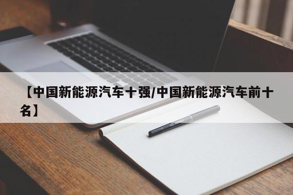 【中国新能源汽车十强/中国新能源汽车前十名】