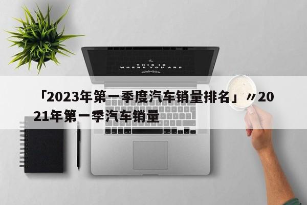 「2023年第一季度汽车销量排名」〃2021年第一季汽车销量