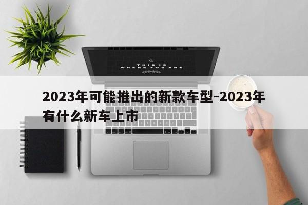 2023年可能推出的新款车型-2023年有什么新车上市