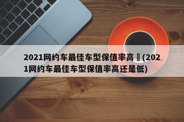 2021网约车最佳车型保值率高︰(2021网约车最佳车型保值率高还是低)
