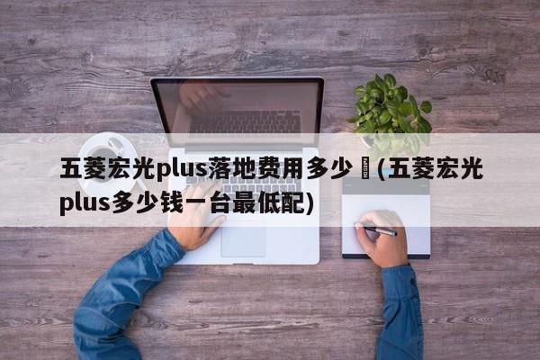 五菱宏光plus落地费用多少︰(五菱宏光plus多少钱一台最低配)
