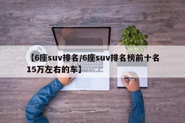 【6座suv排名/6座suv排名榜前十名15万左右的车】