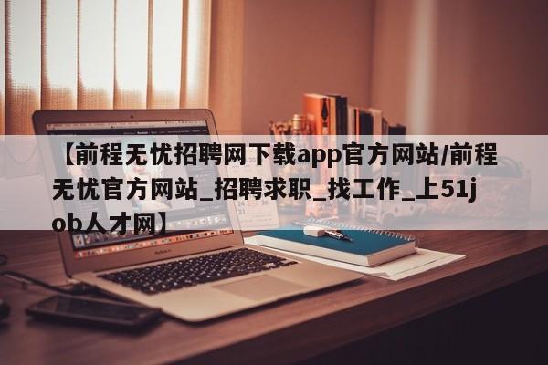 【前程无忧招聘网下载app官方网站/前程无忧官方网站_招聘求职_找工作_上51job人才网】