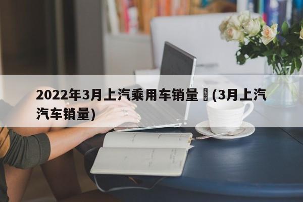 2022年3月上汽乘用车销量︰(3月上汽汽车销量)