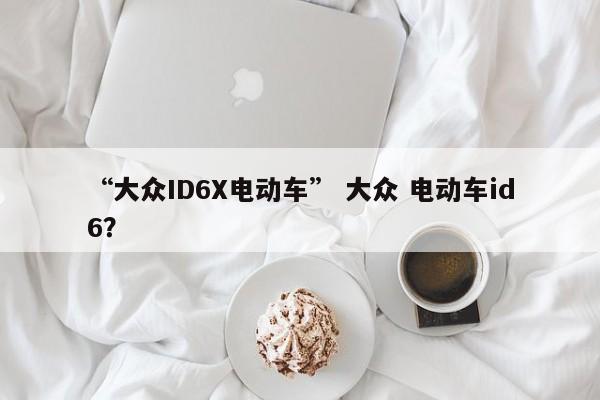 “大众ID6X电动车” 大众 电动车id6？