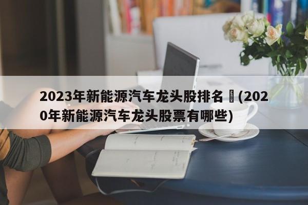 2023年新能源汽车龙头股排名︰(2020年新能源汽车龙头股票有哪些)