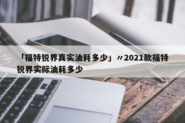 「福特锐界真实油耗多少」〃2021款福特锐界实际油耗多少