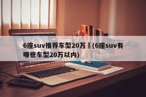 6座suv推荐车型20万︰(6座suv有哪些车型20万以内)